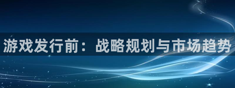完美电竞平台注册账号注意事项:游戏发行前:战略规划与市场趋势